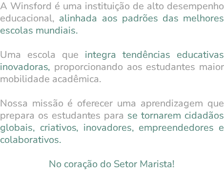 A Winsford é uma instituição de alto desempenho educacional, alinhada aos padrões das melhores escolas mundiais. Uma escola que integra tendências educativas inovadoras, proporcionando aos estudantes maior mobilidade acadêmica. Nossa missão é oferecer uma aprendizagem que prepara os estudantes para se tornarem cidadãos globais, criativos, inovadores, empreendedores e colaborativos. No coração do Setor Marista! 